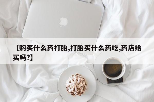 米非司酮片药店可以买吗【购买什么药打胎,打胎买什么药吃,药店给买吗?】