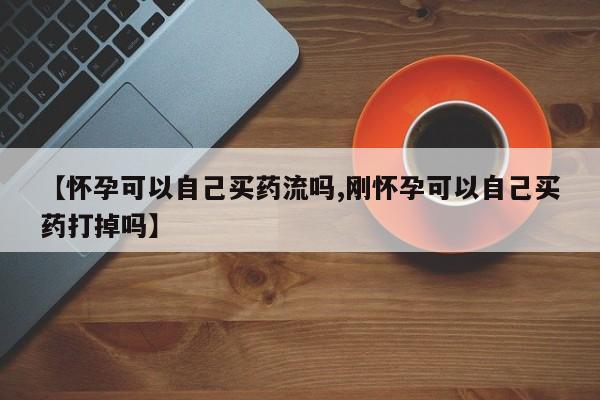 米非司酮片药店可以买吗【怀孕可以自己买药流吗,刚怀孕可以自己买药打掉吗】