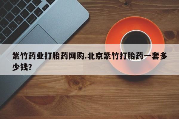米非司酮片药店可以买吗紫竹药业打胎药网购.北京紫竹打胎药一套多少钱？